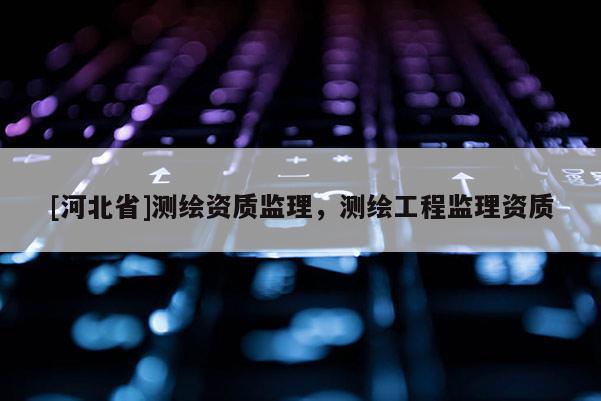 [河北省]測(cè)繪資質(zhì)監(jiān)理，測(cè)繪工程監(jiān)理資質(zhì)