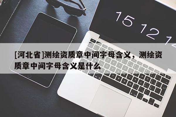 [河北省]測(cè)繪資質(zhì)章中間字母含義，測(cè)繪資質(zhì)章中間字母含義是什么