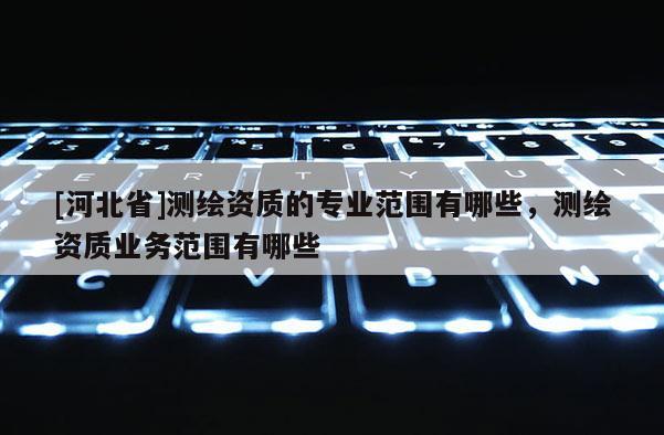 [河北省]測(cè)繪資質(zhì)的專業(yè)范圍有哪些，測(cè)繪資質(zhì)業(yè)務(wù)范圍有哪些