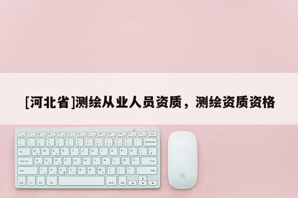 [河北省]測繪從業(yè)人員資質(zhì)，測繪資質(zhì)資格