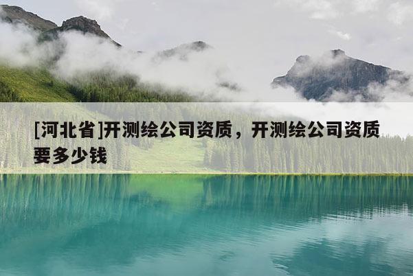 [河北省]開測(cè)繪公司資質(zhì)，開測(cè)繪公司資質(zhì)要多少錢