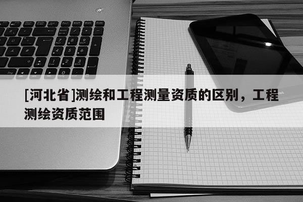 [河北省]測繪和工程測量資質(zhì)的區(qū)別，工程測繪資質(zhì)范圍