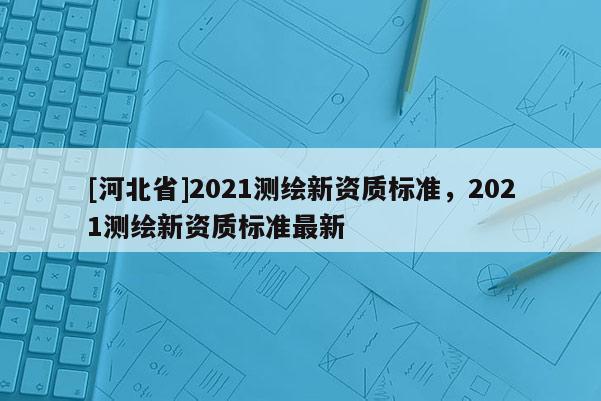 [河北省]2021測繪新資質(zhì)標準，2021測繪新資質(zhì)標準最新