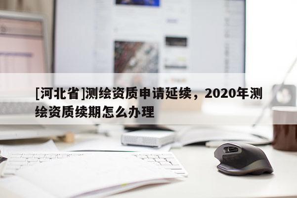 [河北省]測(cè)繪資質(zhì)申請(qǐng)延續(xù)，2020年測(cè)繪資質(zhì)續(xù)期怎么辦理