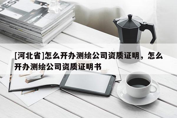 [河北省]怎么開(kāi)辦測(cè)繪公司資質(zhì)證明，怎么開(kāi)辦測(cè)繪公司資質(zhì)證明書(shū)