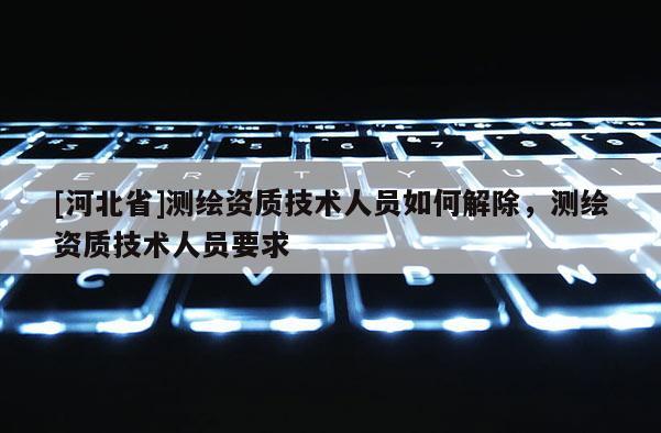 [河北省]測(cè)繪資質(zhì)技術(shù)人員如何解除，測(cè)繪資質(zhì)技術(shù)人員要求