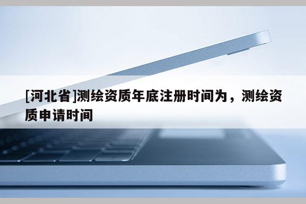 [河北省]測(cè)繪資質(zhì)年底注冊(cè)時(shí)間為，測(cè)繪資質(zhì)申請(qǐng)時(shí)間