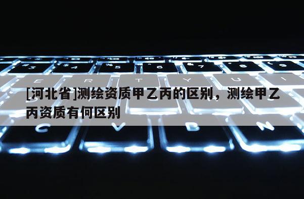 [河北省]測(cè)繪資質(zhì)甲乙丙的區(qū)別，測(cè)繪甲乙丙資質(zhì)有何區(qū)別