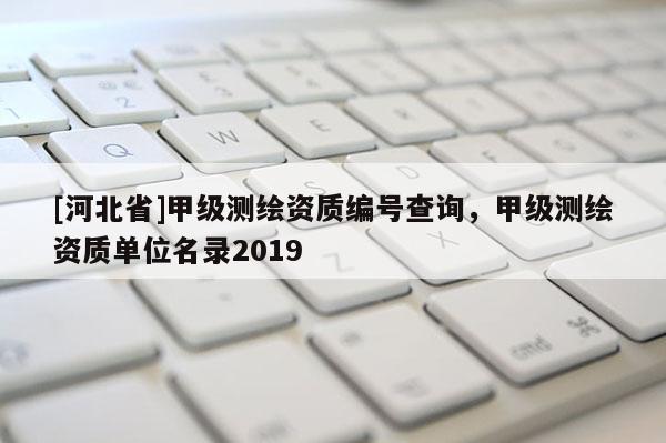[河北省]甲級測繪資質(zhì)編號查詢，甲級測繪資質(zhì)單位名錄2019