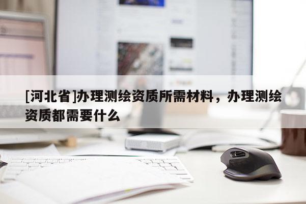 [河北省]辦理測(cè)繪資質(zhì)所需材料，辦理測(cè)繪資質(zhì)都需要什么