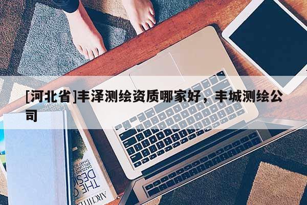 [河北省]豐澤測(cè)繪資質(zhì)哪家好，豐城測(cè)繪公司