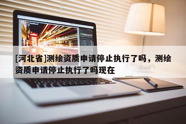 [河北省]測(cè)繪資質(zhì)申請(qǐng)停止執(zhí)行了嗎，測(cè)繪資質(zhì)申請(qǐng)停止執(zhí)行了嗎現(xiàn)在