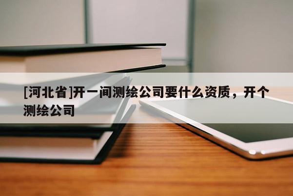 [河北省]開一間測(cè)繪公司要什么資質(zhì)，開個(gè)測(cè)繪公司