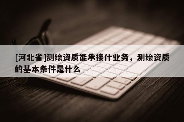 [河北省]測繪資質(zhì)能承接什業(yè)務(wù)，測繪資質(zhì)的基本條件是什么