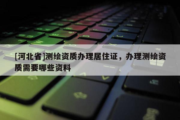 [河北省]測(cè)繪資質(zhì)辦理居住證，辦理測(cè)繪資質(zhì)需要哪些資料