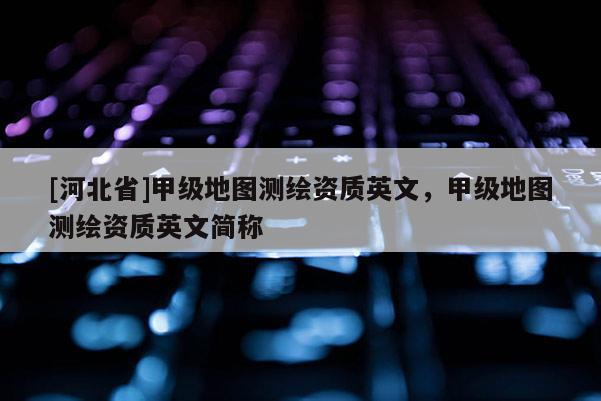 [河北省]甲級地圖測繪資質(zhì)英文，甲級地圖測繪資質(zhì)英文簡稱