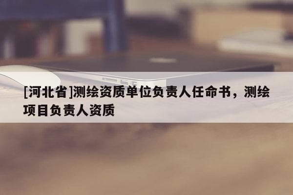 [河北省]測繪資質(zhì)單位負(fù)責(zé)人任命書，測繪項(xiàng)目負(fù)責(zé)人資質(zhì)