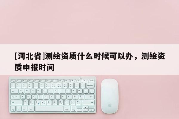 [河北省]測繪資質(zhì)什么時(shí)候可以辦，測繪資質(zhì)申報(bào)時(shí)間