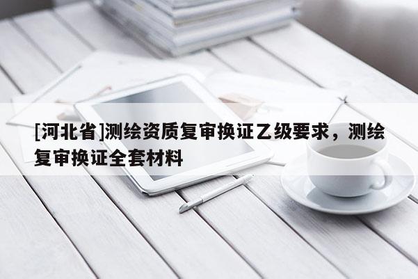 [河北省]測繪資質(zhì)復(fù)審換證乙級要求，測繪復(fù)審換證全套材料