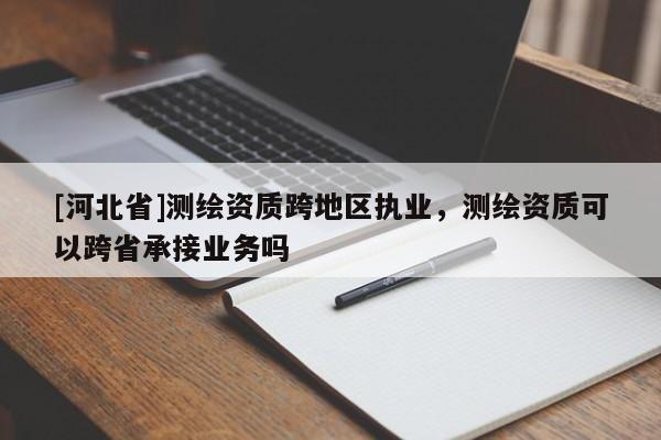 [河北省]測繪資質(zhì)跨地區(qū)執(zhí)業(yè)，測繪資質(zhì)可以跨省承接業(yè)務(wù)嗎