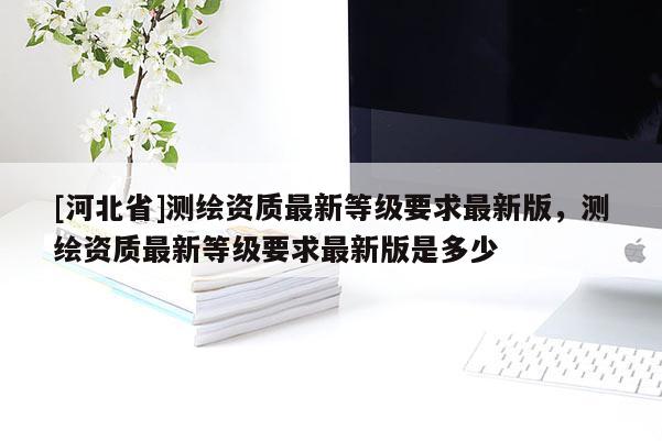 [河北省]測繪資質(zhì)最新等級要求最新版，測繪資質(zhì)最新等級要求最新版是多少