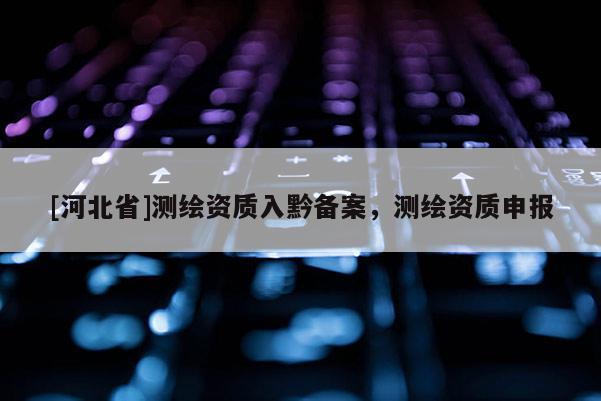 [河北省]測(cè)繪資質(zhì)入黔備案，測(cè)繪資質(zhì)申報(bào)
