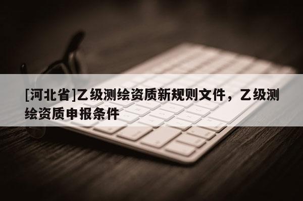 [河北省]乙級測繪資質(zhì)新規(guī)則文件，乙級測繪資質(zhì)申報條件