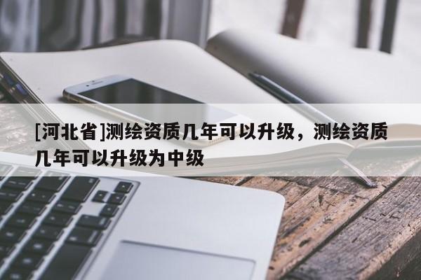 [河北省]測繪資質(zhì)幾年可以升級，測繪資質(zhì)幾年可以升級為中級