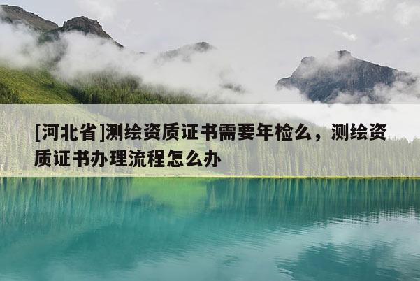 [河北省]測繪資質(zhì)證書需要年檢么，測繪資質(zhì)證書辦理流程怎么辦