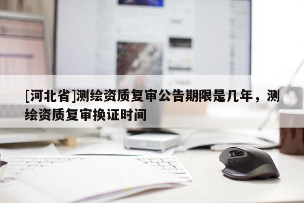 [河北省]測(cè)繪資質(zhì)復(fù)審公告期限是幾年，測(cè)繪資質(zhì)復(fù)審換證時(shí)間