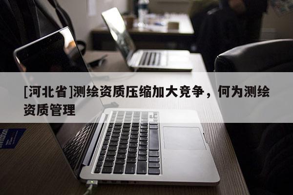 [河北省]測(cè)繪資質(zhì)壓縮加大競(jìng)爭(zhēng)，何為測(cè)繪資質(zhì)管理