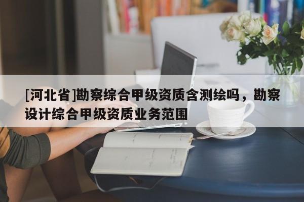 [河北省]勘察綜合甲級資質(zhì)含測繪嗎，勘察設(shè)計(jì)綜合甲級資質(zhì)業(yè)務(wù)范圍