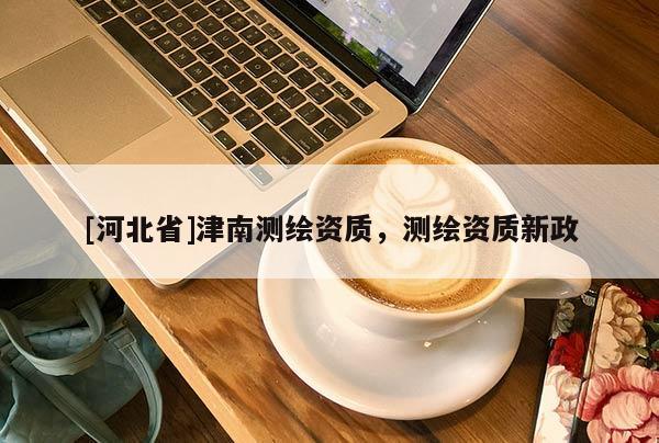 [河北省]津南測(cè)繪資質(zhì)，測(cè)繪資質(zhì)新政