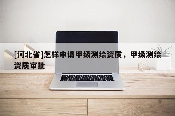 [河北省]怎樣申請甲級(jí)測繪資質(zhì)，甲級(jí)測繪資質(zhì)審批