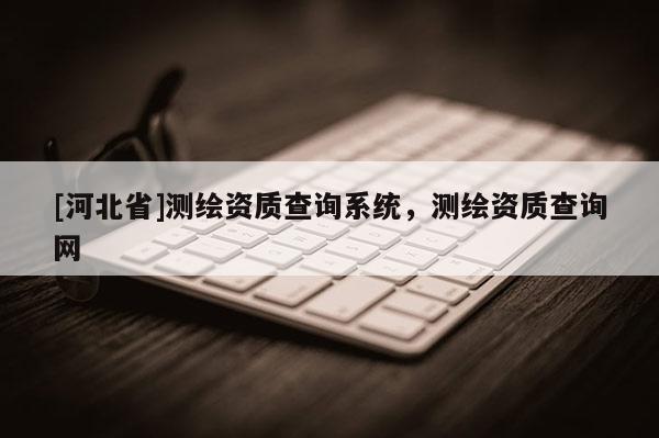 [河北省]測繪資質(zhì)查詢系統(tǒng)，測繪資質(zhì)查詢網(wǎng)