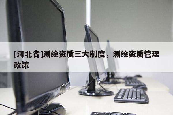 [河北省]測繪資質(zhì)三大制度，測繪資質(zhì)管理政策