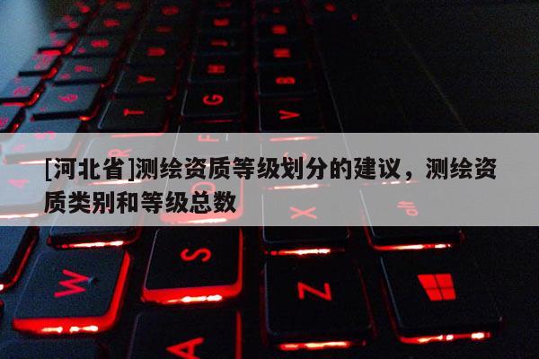 [河北省]測繪資質(zhì)等級劃分的建議，測繪資質(zhì)類別和等級總數(shù)