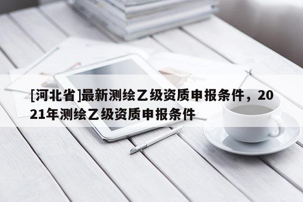 [河北省]最新測繪乙級資質(zhì)申報條件，2021年測繪乙級資質(zhì)申報條件