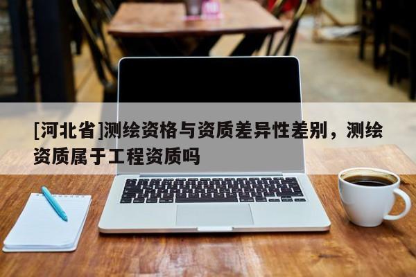 [河北省]測繪資格與資質差異性差別，測繪資質屬于工程資質嗎