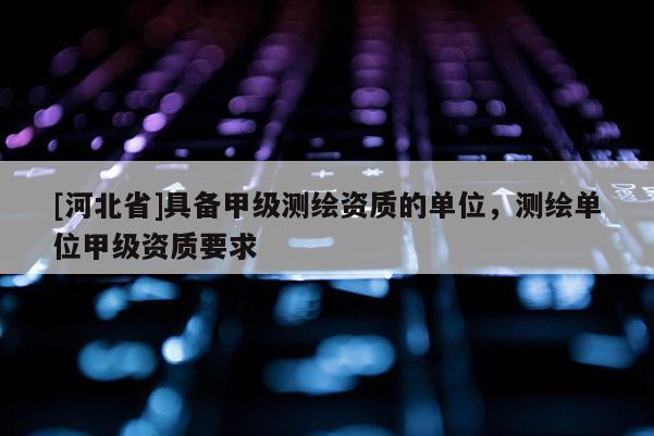 [河北省]具備甲級測繪資質的單位，測繪單位甲級資質要求