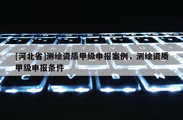 [河北省]測繪資質(zhì)甲級申報案例，測繪資質(zhì)甲級申報條件