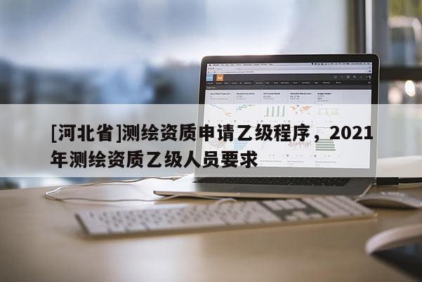 [河北省]測繪資質申請乙級程序，2021年測繪資質乙級人員要求