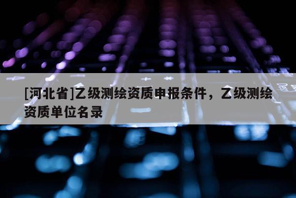 [河北省]乙級(jí)測(cè)繪資質(zhì)申報(bào)條件，乙級(jí)測(cè)繪資質(zhì)單位名錄