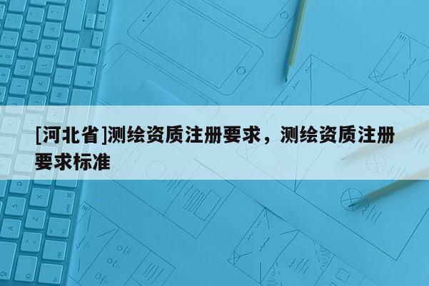 [河北省]測繪資質(zhì)注冊(cè)要求，測繪資質(zhì)注冊(cè)要求標(biāo)準(zhǔn)