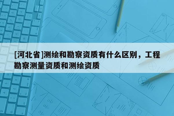 [河北省]測(cè)繪和勘察資質(zhì)有什么區(qū)別，工程勘察測(cè)量資質(zhì)和測(cè)繪資質(zhì)