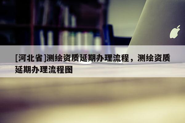 [河北省]測繪資質(zhì)延期辦理流程，測繪資質(zhì)延期辦理流程圖