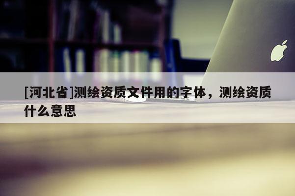 [河北省]測繪資質(zhì)文件用的字體，測繪資質(zhì)什么意思