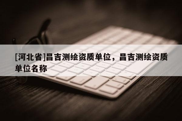 [河北省]昌吉測繪資質(zhì)單位，昌吉測繪資質(zhì)單位名稱