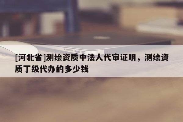 [河北省]測繪資質(zhì)中法人代審證明，測繪資質(zhì)丁級代辦的多少錢