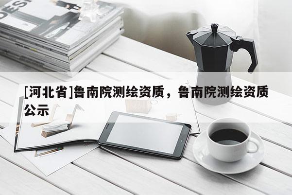 [河北省]魯南院測繪資質(zhì)，魯南院測繪資質(zhì)公示